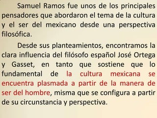 Samuel Ramos fue unos de los principales
pensadores que abordaron el tema de la cultura
y el ser del mexicano desde una perspectiva
filosófica.
      Desde sus planteamientos, encontramos la
clara influencia del filósofo español José Ortega
y Gasset, en tanto que sostiene que lo
fundamental de la cultura mexicana se
encuentra plasmada a partir de la manera de
ser del hombre, misma que se configura a partir
de su circunstancia y perspectiva.
 