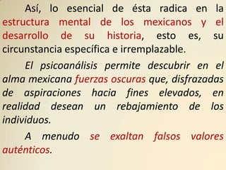 Así, lo esencial de ésta radica en la
estructura mental de los mexicanos y el
desarrollo de su historia, esto es, su
circunstancia específica e irremplazable.
     El psicoanálisis permite descubrir en el
alma mexicana fuerzas oscuras que, disfrazadas
de aspiraciones hacia fines elevados, en
realidad desean un rebajamiento de los
individuos.
     A menudo se exaltan falsos valores
auténticos.
 