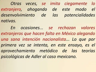 Otras veces, se imita ciegamente lo
extranjero, ahogando de este modo el
desenvolvimiento de las potencialidades
nativas.
     En ocasiones... se rechazan valores
extranjeros que hacen falta en México alegando
una sana intención nacionalista... Lo que por
primera vez se intenta, en este ensayo, es el
aprovechamiento metódico de las teorías
psicológicas de Adler al caso mexicano.
 
