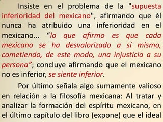 Insiste en el problema de la "supuesta
inferioridad del mexicano", afirmando que él
nunca ha atribuido una inferioridad en el
mexicano... “lo que afirmo es que cada
mexicano se ha desvalorizado a sí mismo,
cometiendo, de este modo, una injusticia a su
persona”; concluye afirmando que el mexicano
no es inferior, se siente inferior.
      Por último señala algo sumamente valioso
en relación a la filosofía mexicana: Al tratar y
analizar la formación del espíritu mexicano, en
el último capítulo del libro (expone) que el ideal
 