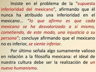 Insiste en el problema de la "supuesta
inferioridad del mexicano", afirmando que él
nunca ha atribuido una inferioridad en el
mexicano... “lo que afirmo es que cada
mexicano se ha desvalorizado a sí mismo,
cometiendo, de este modo, una injusticia a su
persona”; concluye afirmando que el mexicano
no es inferior, se siente inferior.
      Por último señala algo sumamente valioso
en relación a la filosofía mexicana: el ideal de
nuestra cultura debe ser la realización de un
nuevo humanismo.
 