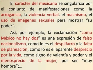 El carácter del mexicano se singulariza por
el conjunto de manifestaciones como la
arrogancia, la violencia verbal, el machismo, el
uso de imágenes sexuales para mostrar “su
poder”.
     Así, por ejemplo, la exclamación “como
México no hay dos” es una expresión de falso
nacionalismo, como lo es el despilfarro y la falta
de planeación; como lo es el aparente desprecio
por la vida, como signo de valentía y poder y el
menosprecio de la mujer, por ser “muy
hombre”;…
 