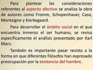 Para     plantear    las    consideraciones
referentes al aspecto afectivo se analiza la obra
de autores como Fromm, Schopenhauer, Caso,
Montaigne y Kierkegaard.
     Para desarrollar el ámbito social en el que
encuentra inmerso el ser humano, se revisa
específicamente el análisis presentado por Karl
Marx.
     También es importante pasar revista a la
forma en que diferentes filósofos han expresado
preocupación por la existencia del hombre.
 