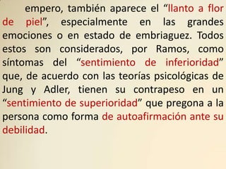 empero, también aparece el “llanto a flor
de piel”, especialmente en las grandes
emociones o en estado de embriaguez. Todos
estos son considerados, por Ramos, como
síntomas del “sentimiento de inferioridad”
que, de acuerdo con las teorías psicológicas de
Jung y Adler, tienen su contrapeso en un
“sentimiento de superioridad” que pregona a la
persona como forma de autoafirmación ante su
debilidad.
 