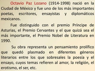 Octavio Paz Lozano (1914-1998) nació en la
Ciudad de México y fue uno de los más importantes
poetas, escritores, ensayistas y diplomáticos
mexicanos.
      Fue distinguido con el premio Príncipe de
Asturias, el Premio Cervantes y el que quizá sea el
más importante, el Premio Nobel de Literatura en
1990.
       Su obra representa un pensamiento prolífico
que quedó plasmado en diferentes géneros
literarios entre los que sobresales la poesía y el
ensayo, cuyos temas refieren al amor, la religión, el
erotismo, el ser, etc.
 