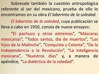 Sobresale también la cuestión antropológica
referente al ser del mexicano, prueba de ello lo
encontramos en su obra El laberinto de la soledad.
      El laberinto de la soledad, cuya publicación se
lleva a cabo en 1950, consta de nueve ensayos:
      “El pachuco y otros extremos”, “Máscaras
mexicanas”, “Todos santos, día de muertos”, “Los
hijos de la Malinche”, “Conquista y Colonia”, “De la
Independencia a la Revolución”, “La inteligencia
mexicana”, “Nuestros días” y, a manera de
apéndice, “La dialéctica de la soledad”.
 