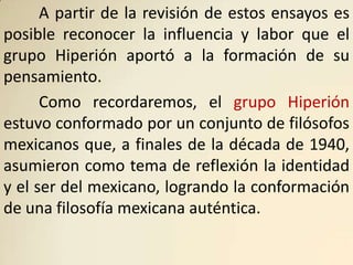 A partir de la revisión de estos ensayos es
posible reconocer la influencia y labor que el
grupo Hiperión aportó a la formación de su
pensamiento.
      Como recordaremos, el grupo Hiperión
estuvo conformado por un conjunto de filósofos
mexicanos que, a finales de la década de 1940,
asumieron como tema de reflexión la identidad
y el ser del mexicano, logrando la conformación
de una filosofía mexicana auténtica.
 