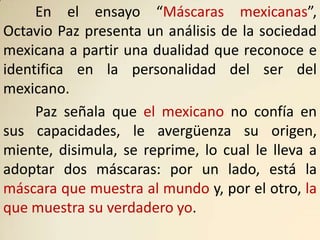 En el ensayo “Máscaras mexicanas”,
Octavio Paz presenta un análisis de la sociedad
mexicana a partir una dualidad que reconoce e
identifica en la personalidad del ser del
mexicano.
     Paz señala que el mexicano no confía en
sus capacidades, le avergüenza su origen,
miente, disimula, se reprime, lo cual le lleva a
adoptar dos máscaras: por un lado, está la
máscara que muestra al mundo y, por el otro, la
que muestra su verdadero yo.
 