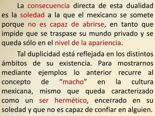 La consecuencia directa de esta dualidad
es la soledad a la que el mexicano se somete
porque no es capaz de abrirse, en tanto que
impide que se traspase su mundo privado y se
queda sólo en el nivel de la apariencia.
     Tal duplicidad está reflejada en los distintos
ámbitos de su existencia. Para mostrarnos
mediante ejemplos lo anterior recurre al
concepto de “macho” en la cultura
mexicana, mismo que queda caracterizado
como un ser hermético, encerrado en su
soledad y que no es capaz de confiar en alguien.
 
