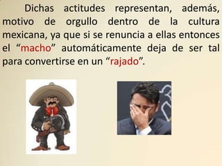 Dichas actitudes representan, además,
motivo de orgullo dentro de la cultura
mexicana, ya que si se renuncia a ellas entonces
el “macho” automáticamente deja de ser tal
para convertirse en un “rajado”.
 