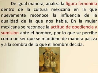 De igual manera, analiza la figura femenina
dentro de la cultura mexicana en la que
nuevamente reconoce la influencia de la
dualidad de la que nos habla. En la mujer
mexicana se reconoce la actitud de obediencia y
sumisión ante el hombre, por lo que se percibe
como un ser que se mantiene de manera pasiva
y a la sombra de lo que el hombre decida.
 