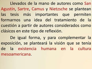 Llevados de la mano de autores como San
Agustín, Sartre, Camus y Nietzsche se plantean
las tesis más importantes que permiten
formarnos una idea del tratamiento de la
cuestión a partir de autores considerados como
clásicos en este tipo de reflexión.
      De igual forma, y para complementar la
exposición, se planteará la visión que se tenía
de la existencia humana en la cultura
mesoamericana.
 