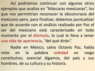 Así podríamos continuar con algunos otros
ejemplos que analiza en “Máscaras mexicanas”, los
que nos permitirían reconocer la idiosincrasia del
mexicano pero, para finalizar, debemos puntualizar
que de acuerdo con el análisis realizado por Paz el
ser del mexicano está caracterizado en todo
momento por el disimulo, lo cual le lleva a tener
una vida de apariencia, “del qué dirán”.
     Nadie en México, salvo Octavio Paz, había
visto en la palabra soledad un rasgo
constitutivo, esencial digamos, del país y sus
hombres, de su cultura y su historia.
 