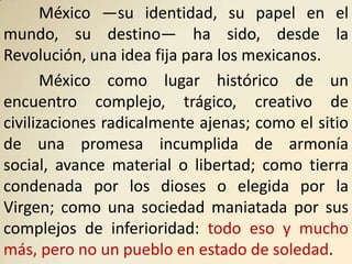 México —su identidad, su papel en el
mundo, su destino— ha sido, desde la
Revolución, una idea fija para los mexicanos.
       México como lugar histórico de un
encuentro complejo, trágico, creativo de
civilizaciones radicalmente ajenas; como el sitio
de una promesa incumplida de armonía
social, avance material o libertad; como tierra
condenada por los dioses o elegida por la
Virgen; como una sociedad maniatada por sus
complejos de inferioridad: todo eso y mucho
más, pero no un pueblo en estado de soledad.
 