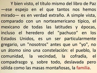 Y bien visto, el título mismo del libro de Paz
—ese espejo en el que tantos nos hemos
mirado— es en verdad extraño. A simple vista,
comparado con un norteamericano típico, el
mexicano de todas las latitudes y épocas,
incluso el heredero del "pachuco" en los
Estados Unidos, es un ser particularmente
gregario, un "nosotros" antes que un "yo", no
un átomo sino una constelación: el pueblo, la
comunidad, la vecindad, la cofradía, el
compadrazgo y, sobre todo, deslavada pero
sólida como las masas montañosas, la familia.
 
