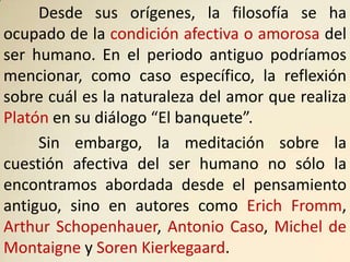 Desde sus orígenes, la filosofía se ha
ocupado de la condición afectiva o amorosa del
ser humano. En el periodo antiguo podríamos
mencionar, como caso específico, la reflexión
sobre cuál es la naturaleza del amor que realiza
Platón en su diálogo “El banquete”.
     Sin embargo, la meditación sobre la
cuestión afectiva del ser humano no sólo la
encontramos abordada desde el pensamiento
antiguo, sino en autores como Erich Fromm,
Arthur Schopenhauer, Antonio Caso, Michel de
Montaigne y Soren Kierkegaard.
 