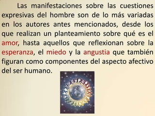 Las manifestaciones sobre las cuestiones
expresivas del hombre son de lo más variadas
en los autores antes mencionados, desde los
que realizan un planteamiento sobre qué es el
amor, hasta aquellos que reflexionan sobre la
esperanza, el miedo y la angustia que también
figuran como componentes del aspecto afectivo
del ser humano.
 