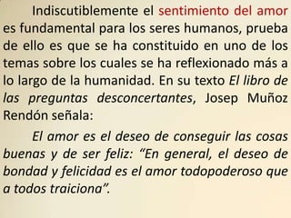 Indiscutiblemente el sentimiento del amor
es fundamental para los seres humanos, prueba
de ello es que se ha constituido en uno de los
temas sobre los cuales se ha reflexionado más a
lo largo de la humanidad. En su texto El libro de
las preguntas desconcertantes, Josep Muñoz
Rendón señala:
      El amor es el deseo de conseguir las cosas
buenas y de ser feliz: “En general, el deseo de
bondad y felicidad es el amor todopoderoso que
a todos traiciona”.
 