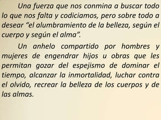 Una fuerza que nos conmina a buscar todo
lo que nos falta y codiciamos, pero sobre todo a
desear “el alumbramiento de la belleza, según el
cuerpo y según el alma”.
      Un anhelo compartido por hombres y
mujeres de engendrar hijos u obras que les
permitan gozar del espejismo de dominar el
tiempo, alcanzar la inmortalidad, luchar contra
el olvido, recrear la belleza de los cuerpos y de
las almas.
 