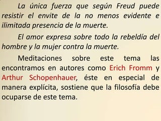 La única fuerza que según Freud puede
resistir el envite de la no menos evidente e
ilimitada presencia de la muerte.
      El amor expresa sobre todo la rebeldía del
hombre y la mujer contra la muerte.
      Meditaciones sobre este tema las
encontramos en autores como Erich Fromm y
Arthur Schopenhauer, éste en especial de
manera explícita, sostiene que la filosofía debe
ocuparse de este tema.
 