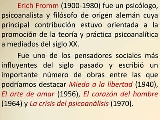 Erich Fromm (1900-1980) fue un psicólogo,
psicoanalista y filósofo de origen alemán cuya
principal contribución estuvo orientada a la
promoción de la teoría y práctica psicoanalítica
a mediados del siglo XX.
     Fue uno de los pensadores sociales más
influyentes del siglo pasado y escribió un
importante número de obras entre las que
podríamos destacar Miedo a la libertad (1940),
El arte de amar (1956), El corazón del hombre
(1964) y La crisis del psicoanálisis (1970).
 