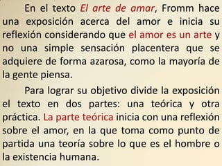 En el texto El arte de amar, Fromm hace
una exposición acerca del amor e inicia su
reflexión considerando que el amor es un arte y
no una simple sensación placentera que se
adquiere de forma azarosa, como la mayoría de
la gente piensa.
      Para lograr su objetivo divide la exposición
el texto en dos partes: una teórica y otra
práctica. La parte teórica inicia con una reflexión
sobre el amor, en la que toma como punto de
partida una teoría sobre lo que es el hombre o
la existencia humana.
 
