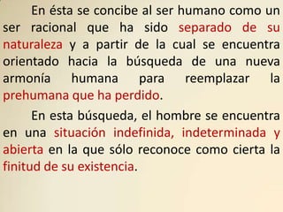 En ésta se concibe al ser humano como un
ser racional que ha sido separado de su
naturaleza y a partir de la cual se encuentra
orientado hacia la búsqueda de una nueva
armonía humana para reemplazar la
prehumana que ha perdido.
      En esta búsqueda, el hombre se encuentra
en una situación indefinida, indeterminada y
abierta en la que sólo reconoce como cierta la
finitud de su existencia.
 