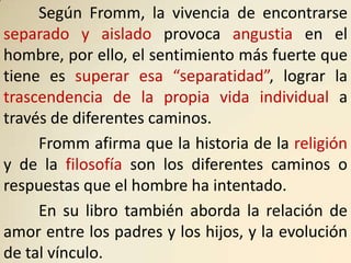 Según Fromm, la vivencia de encontrarse
separado y aislado provoca angustia en el
hombre, por ello, el sentimiento más fuerte que
tiene es superar esa “separatidad”, lograr la
trascendencia de la propia vida individual a
través de diferentes caminos.
     Fromm afirma que la historia de la religión
y de la filosofía son los diferentes caminos o
respuestas que el hombre ha intentado.
     En su libro también aborda la relación de
amor entre los padres y los hijos, y la evolución
de tal vínculo.
 