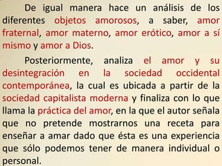 De igual manera hace un análisis de los
diferentes objetos amorosos, a saber, amor
fraternal, amor materno, amor erótico, amor a sí
mismo y amor a Dios.
      Posteriormente, analiza el amor y su
desintegración en la sociedad occidental
contemporánea, la cual es ubicada a partir de la
sociedad capitalista moderna y finaliza con lo que
llama la práctica del amor, en la que el autor señala
que no pretende mostrarnos una receta para
enseñar a amar dado que ésta es una experiencia
que sólo podemos tener de manera individual o
personal.
 