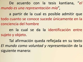 De acuerdo con la tesis kantiana, “el
mundo es una representación mía”,
     a partir de la cual es posible admitir que
todo cuanto se conoce sucede únicamente en la
conciencia del hombre
     en la cual se da la identificación entre
sujeto y objeto.
     Tal afirmación queda reflejada en su texto
El mundo como voluntad y representación de la
siguiente manera:
 