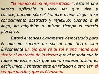 “El mundo es mi representación”: ésta es una
verdad aplicable a todo ser que vive y
conoce, aunque sólo el hombre puede llegar a su
conocimiento abstracto y reflexivo; cuando a él
llega, ha adquirido al mismo tiempo el criterio
filosófico.
      Estará entonces claramente demostrado para
él que no conoce un sol ni una tierra, sino
únicamente un ojo que ve al sol y una mano que
siente el contacto de la tierra; que el mundo que le
rodea no existe más que como representación, es
decir, única y enteramente en relación a otro ser: el
ser que percibe, que es él mismo.
 