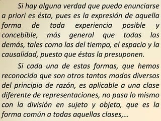 Si hay alguna verdad que pueda enunciarse
a priori es ésta, pues es la expresión de aquella
forma de toda experiencia posible y
concebible, más general que todas las
demás, tales como las del tiempo, el espacio y la
causalidad, puesto que éstas la presuponen.
     Si cada una de estas formas, que hemos
reconocido que son otros tantos modos diversos
del principio de razón, es aplicable a una clase
diferente de representaciones, no pasa lo mismo
con la división en sujeto y objeto, que es la
forma común a todas aquellas clases,…
 