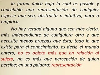la forma única bajo la cual es posible y
concebible una representación de cualquier
especie que sea, abstracta o intuitiva, pura o
empírica.
     No hay verdad alguna que sea más cierta,
más independiente de cualquiera otra y que
necesite menos pruebas que ésta; todo lo que
existe para el conocimiento, es decir, el mundo
entero, no es objeto más que en relación al
sujeto, no es más que percepción de quien
percibe; en una palabra: representación.
 