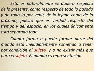 Esto es naturalmente verdadero respecto
de lo presente, como respecto de todo lo pasado
y de todo lo por venir, de lo lejano como de lo
próximo, puesto que es verdad respecto del
tiempo y del espacio, en los cuales únicamente
está separado todo.
     Cuanto forma o puede formar parte del
mundo está ineludiblemente sometido a tener
por condición al sujeto, y a no existir más que
para el sujeto. El mundo es representación.
 