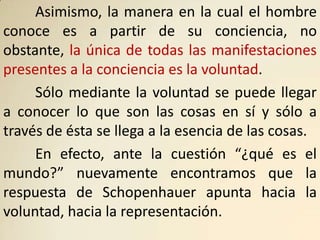 Asimismo, la manera en la cual el hombre
conoce es a partir de su conciencia, no
obstante, la única de todas las manifestaciones
presentes a la conciencia es la voluntad.
     Sólo mediante la voluntad se puede llegar
a conocer lo que son las cosas en sí y sólo a
través de ésta se llega a la esencia de las cosas.
     En efecto, ante la cuestión “¿qué es el
mundo?” nuevamente encontramos que la
respuesta de Schopenhauer apunta hacia la
voluntad, hacia la representación.
 