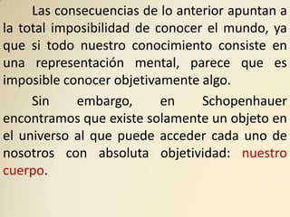 Las consecuencias de lo anterior apuntan a
la total imposibilidad de conocer el mundo, ya
que si todo nuestro conocimiento consiste en
una representación mental, parece que es
imposible conocer objetivamente algo.
     Sin    embargo,       en    Schopenhauer
encontramos que existe solamente un objeto en
el universo al que puede acceder cada uno de
nosotros con absoluta objetividad: nuestro
cuerpo.
 