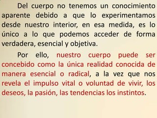 Del cuerpo no tenemos un conocimiento
aparente debido a que lo experimentamos
desde nuestro interior, en esa medida, es lo
único a lo que podemos acceder de forma
verdadera, esencial y objetiva.
     Por ello, nuestro cuerpo puede ser
concebido como la única realidad conocida de
manera esencial o radical, a la vez que nos
revela el impulso vital o voluntad de vivir, los
deseos, la pasión, las tendencias los instintos.
 