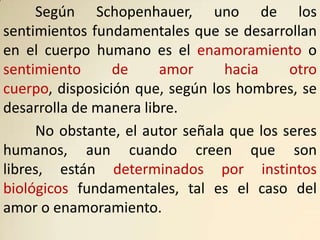 Según Schopenhauer, uno de los
sentimientos fundamentales que se desarrollan
en el cuerpo humano es el enamoramiento o
sentimiento      de     amor     hacia     otro
cuerpo, disposición que, según los hombres, se
desarrolla de manera libre.
     No obstante, el autor señala que los seres
humanos, aun cuando creen que son
libres, están determinados por instintos
biológicos fundamentales, tal es el caso del
amor o enamoramiento.
 