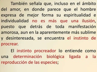 También señala que, incluso en el ámbito
del amor, en donde parece que el hombre
expresa de mejor forma su espiritualidad e
individualidad no es más que una ilusión,
puesto que detrás de toda manifestación
amorosa, aun en la aparentemente más sublime
y desinteresada, se encuentra el instinto de
procrear.
     El instinto procreador lo entiende como
una determinación biológica ligada a la
reproducción de las especies;
 
