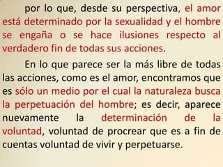 por lo que, desde su perspectiva, el amor
está determinado por la sexualidad y el hombre
se engaña o se hace ilusiones respecto al
verdadero fin de todas sus acciones.
     En lo que parece ser la más libre de todas
las acciones, como es el amor, encontramos que
es sólo un medio por el cual la naturaleza busca
la perpetuación del hombre; es decir, aparece
nuevamente      la    determinación      de   la
voluntad, voluntad de procrear que es a fin de
cuentas voluntad de vivir y perpetuarse.
 