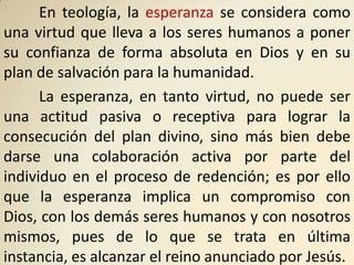 En teología, la esperanza se considera como
una virtud que lleva a los seres humanos a poner
su confianza de forma absoluta en Dios y en su
plan de salvación para la humanidad.
      La esperanza, en tanto virtud, no puede ser
una actitud pasiva o receptiva para lograr la
consecución del plan divino, sino más bien debe
darse una colaboración activa por parte del
individuo en el proceso de redención; es por ello
que la esperanza implica un compromiso con
Dios, con los demás seres humanos y con nosotros
mismos, pues de lo que se trata en última
instancia, es alcanzar el reino anunciado por Jesús.
 