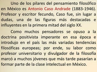 Uno de los pilares del pensamiento filosófico
en México es Antonio Caso Andrade (1883-1946).
Profesor y escritor fecundo, Caso fue, sin lugar a
dudas, una de las figuras más destacadas e
influyentes en la primera mitad del siglo XX.
      Como muchos pensadores se opuso a la
doctrina positivista imperante en esa época e
introdujo en el país las más variadas tendencias
filosóficas europeas; por ende, su labor como
profesor universitario y divulgador de la filosofía
marcó a muchos jóvenes que más tarde pasarían a
formar parte de la clase intelectual en México.
 