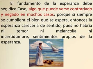 El fundamento de la esperanza debe
ser, dice Caso, algo que puede verse contrariado
y negado en muchos casos; porque si siempre
se cumpliera el bien que se espera, entonces la
esperanza carecería de sentido, pues no habría
ni       temor        ni     melancolía        ni
incertidumbre, sentimientos propios de la
esperanza.
 