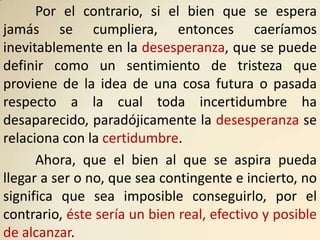 Por el contrario, si el bien que se espera
jamás se cumpliera, entonces caeríamos
inevitablemente en la desesperanza, que se puede
definir como un sentimiento de tristeza que
proviene de la idea de una cosa futura o pasada
respecto a la cual toda incertidumbre ha
desaparecido, paradójicamente la desesperanza se
relaciona con la certidumbre.
      Ahora, que el bien al que se aspira pueda
llegar a ser o no, que sea contingente e incierto, no
significa que sea imposible conseguirlo, por el
contrario, éste sería un bien real, efectivo y posible
de alcanzar.
 