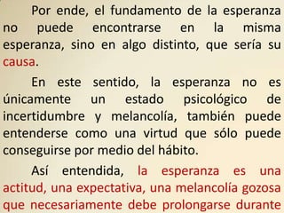 Por ende, el fundamento de la esperanza
no puede encontrarse en la misma
esperanza, sino en algo distinto, que sería su
causa.
     En este sentido, la esperanza no es
únicamente un estado psicológico de
incertidumbre y melancolía, también puede
entenderse como una virtud que sólo puede
conseguirse por medio del hábito.
     Así entendida, la esperanza es una
actitud, una expectativa, una melancolía gozosa
que necesariamente debe prolongarse durante
 