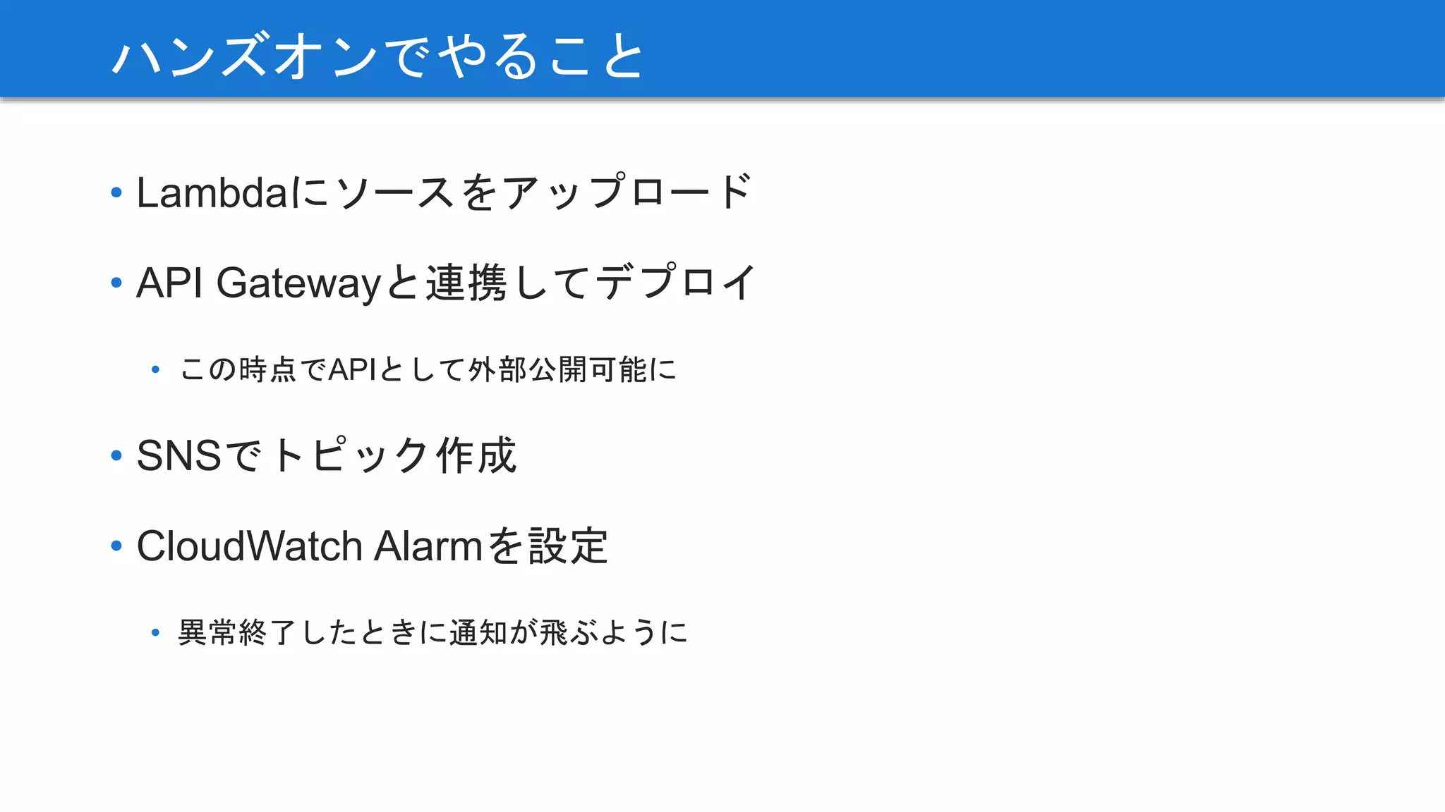 • Lambdaにソースをアップロード
• API Gatewayと連携してデプロイ
• この時点でAPIとして外部公開可能に
• SNSでトピック作成
• CloudWatch Alarmを設定
• 異常終了したときに通知が飛ぶように
ハンズオンでやること
 