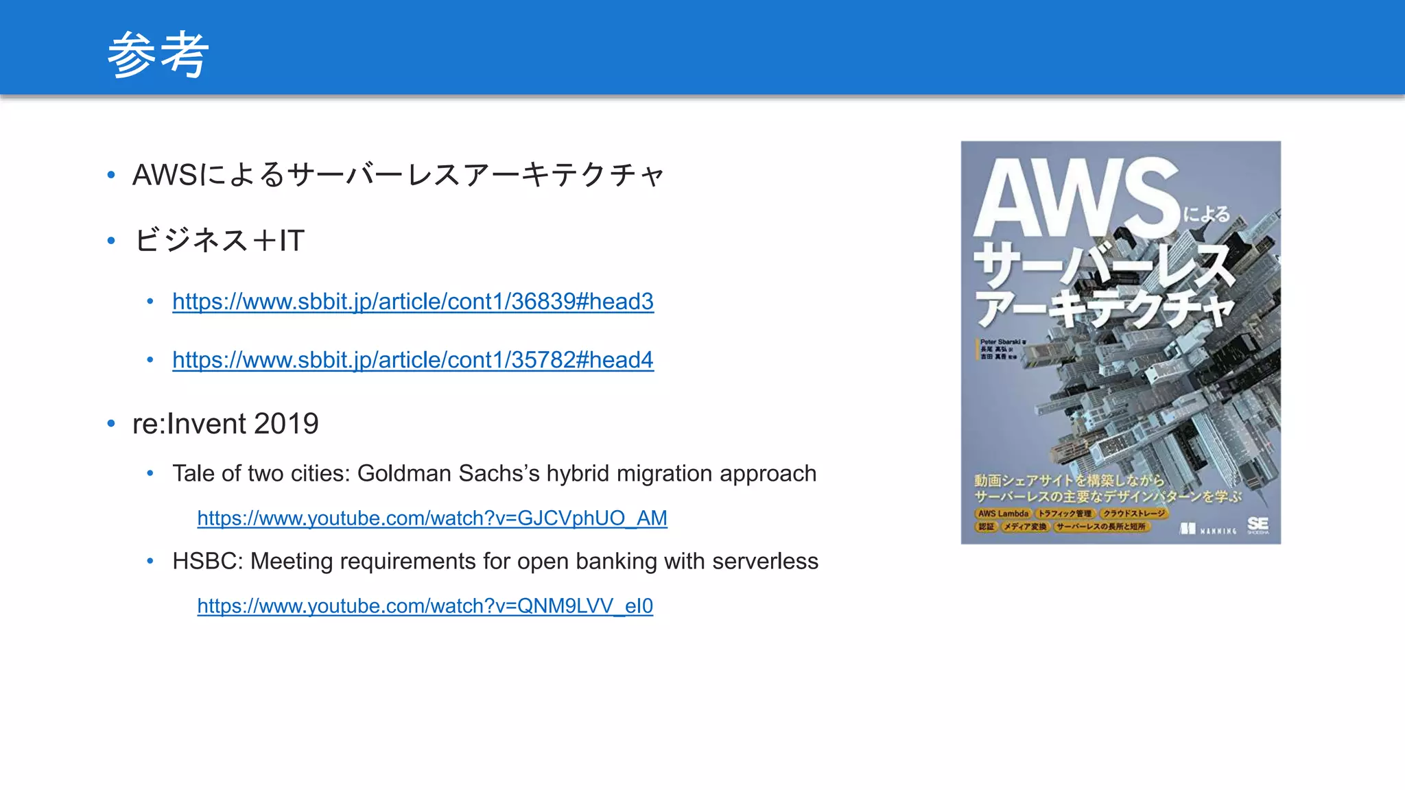 • AWSによるサーバーレスアーキテクチャ
• ビジネス＋IT
• https://www.sbbit.jp/article/cont1/36839#head3
• https://www.sbbit.jp/article/cont1/35782#head4
• re:Invent 2019
• Tale of two cities: Goldman Sachs’s hybrid migration approach
https://www.youtube.com/watch?v=GJCVphUO_AM
• HSBC: Meeting requirements for open banking with serverless
https://www.youtube.com/watch?v=QNM9LVV_eI0
参考
 