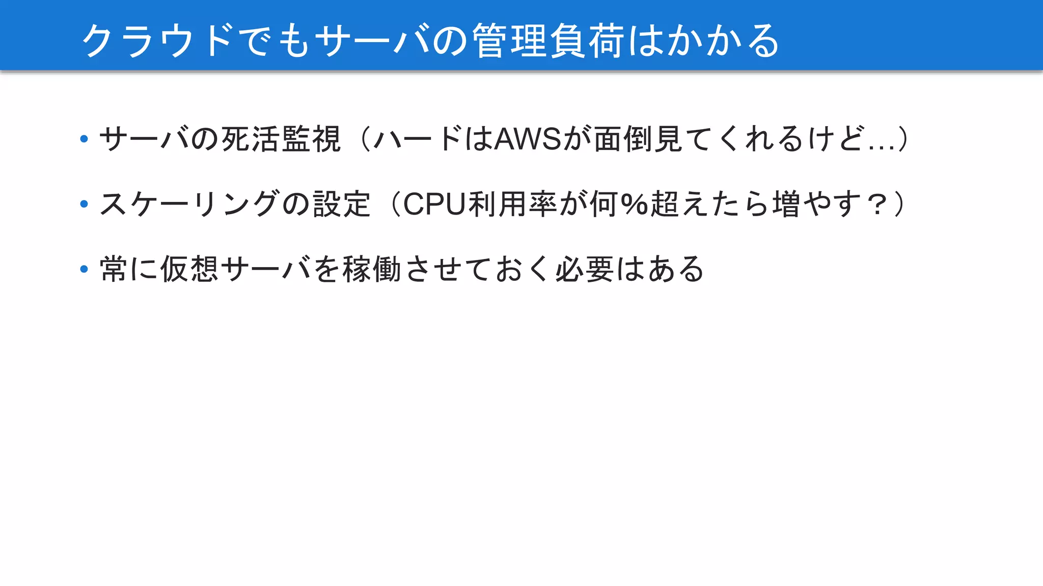 • サーバの死活監視（ハードはAWSが面倒見てくれるけど…）
• スケーリングの設定（CPU利用率が何％超えたら増やす？）
• 常に仮想サーバを稼働させておく必要はある
クラウドでもサーバの管理負荷はかかる
 