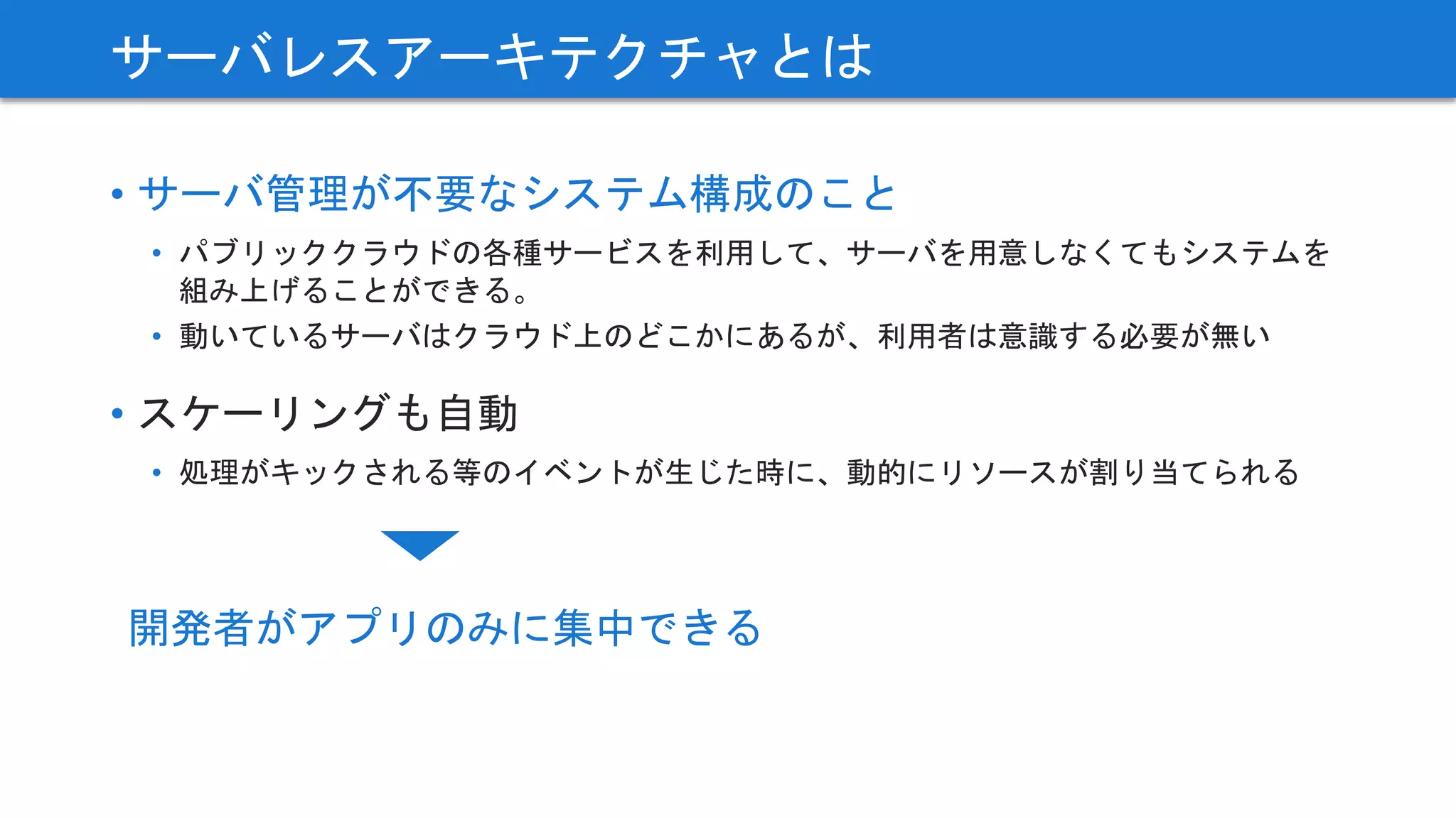 • サーバ管理が不要なシステム構成のこと
• パブリッククラウドの各種サービスを利用して、サーバを用意しなくてもシステムを
組み上げることができる。
• 動いているサーバはクラウド上のどこかにあるが、利用者は意識する必要が無い
• スケーリングも自動
• 処理がキックされる等のイベントが生じた時に、動的にリソースが割り当てられる
サーバレスアーキテクチャとは
開発者がアプリのみに集中できる
 