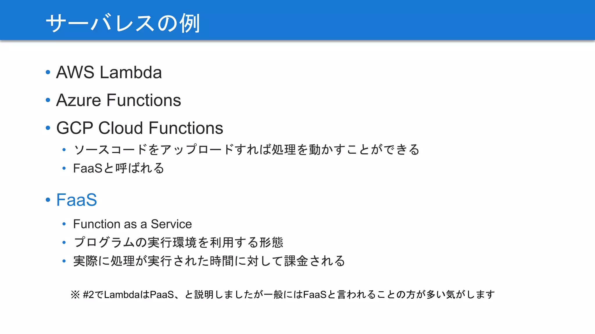 • AWS Lambda
• Azure Functions
• GCP Cloud Functions
• ソースコードをアップロードすれば処理を動かすことができる
• FaaSと呼ばれる
• FaaS
• Function as a Service
• プログラムの実行環境を利用する形態
• 実際に処理が実行された時間に対して課金される
サーバレスの例
※ #2でLambdaはPaaS、と説明しましたが一般にはFaaSと言われることの方が多い気がします
 